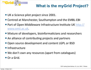 What is the myGrid Project?

           UK	
  e-­‐Science	
  pilot	
  project	
  since	
  2001.	
  
         Centred	
  at	
  Manchester,	
  Southampton	
  and	
  the	
  EMBL-­‐EBI
         Part	
  of	
  Open	
  Middleware	
  Infrastructure	
  InsEtute	
  UK	
  hFp://
          www.omii.ac.uk.	
  
         Mixture	
  of	
  developers,	
  bioinformaEcians	
  and	
  researchers
         An	
  alliance	
  of	
  contribuEng	
  projects	
  and	
  partners

         Open	
  source	
  development	
  and	
  content	
  LGPL	
  or	
  BSD
         Infrastructure

           We	
  don’t	
  own	
  any	
  resources	
  (apart	
  from	
  catalogues)
           Or	
  a	
  Grid.	
  

                                                                          ESIP meeting,Santa Barbara, CA, July 2009 - P. Missier

Sunday, 13 March 2011
 