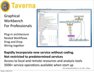 Taverna

      Graphical	
  
      Workbench
      For	
  Professionals

      Plug-­‐in	
  architecture
      Nested	
  Workﬂows
      Drag	
  and	
  Drop
      Wiring	
  together

      Rapidly	
  incorporate	
  new	
  service	
  without	
  coding.	
  
      Not	
  restricted	
  to	
  predetermined	
  services
      Access	
  to	
  local	
  and	
  remote	
  resources	
  and	
  analysis	
  tools
      3500+	
  service	
  operaEons	
  available	
  when	
  start	
  up
                                                                 ESIP meeting,Santa Barbara, CA, July 2009 - P. Missier

Sunday, 13 March 2011
 