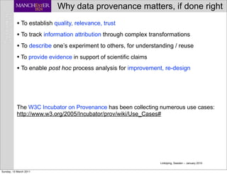 Why data provenance matters, if done right
           • To establish quality, relevance, trust
           • To track information attribution through complex transformations
           • To describe one’s experiment to others, for understanding / reuse
           • To provide evidence in support of scientific claims
           • To enable post hoc process analysis for improvement, re-design




           The W3C Incubator on Provenance has been collecting numerous use cases:
           http://www.w3.org/2005/Incubator/prov/wiki/Use_Cases#




                                                                 Linköping, Sweden -- January 2010


Sunday, 13 March 2011
 
