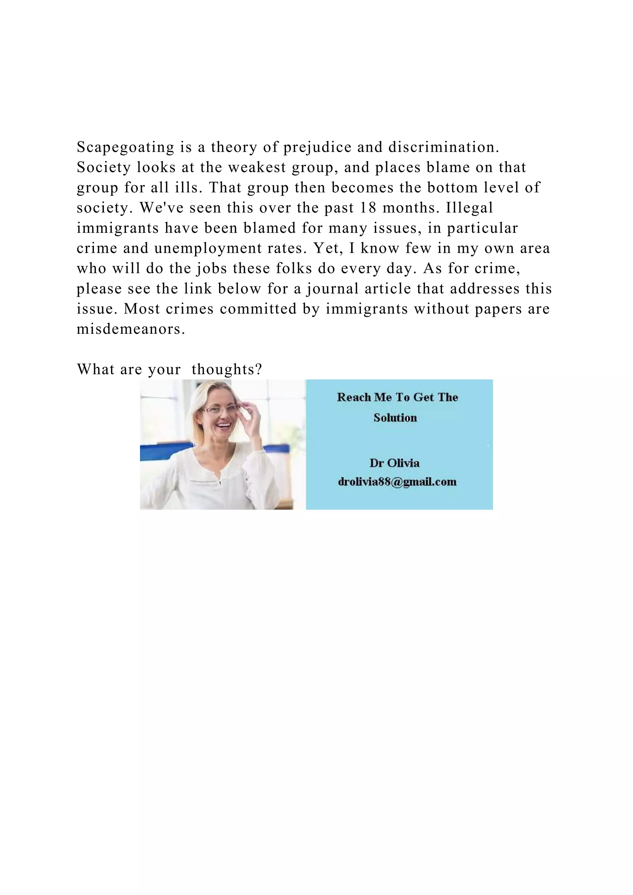 Scapegoating is a theory of prejudice and discrimination.
Society looks at the weakest group, and places blame on that
group for all ills. That group then becomes the bottom level of
society. We've seen this over the past 18 months. Illegal
immigrants have been blamed for many issues, in particular
crime and unemployment rates. Yet, I know few in my own area
who will do the jobs these folks do every day. As for crime,
please see the link below for a journal article that addresses this
issue. Most crimes committed by immigrants without papers are
misdemeanors.
What are your thoughts?
