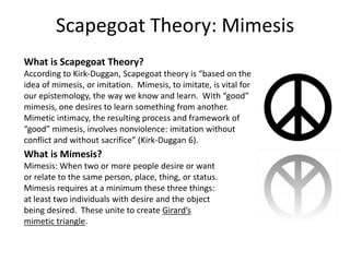 Scapegoat Theory: Mimesis What is Scapegoat Theory? According to Kirk-Duggan, Scapegoat theory is “based on the idea of mimesis, or imitation.  Mimesis, to imitate, is vital for our epistemology, the way we know and learn.  With “good” mimesis, one desires to learn something from another.  Mimetic intimacy, the resulting process and framework of “good” mimesis, involves nonviolence: imitation without conflict and without sacrifice” (Kirk-Duggan 6). What is Mimesis? Mimesis: When two or more people desire or want or relate to the same person, place, thing, or status.  Mimesis requires at a minimum these three things: at least two individuals with desire and the object being desired.  These unite to create Girard’s mimetic triangle.   