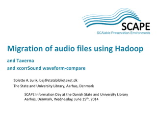 Bolette A. Jurik, baj@statsbiblioteket.dk
The State and University Library, Aarhus, Denmark
SCAPE Information Day at the Danish State and University Library
Aarhus, Denmark, Wednesday, June 25th, 2014
Migration of audio files using Hadoop
and Taverna
and xcorrSound waveform-compare
 
