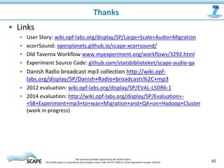• Links
• User Story: wiki.opf-labs.org/display/SP/Large+Scale+Audio+Migration
• xcorrSound: openplanets.github.io/scape-xcorrsound/
• Old Taverna Workflow www.myexperiment.org/workflows/3292.html
• Experiment Source Code: github.com/statsbiblioteket/scape-audio-qa
• Danish Radio broadcast mp3 collection http://wiki.opf-
labs.org/display/SP/Danish+Radio+broadcasts%2C+mp3
• 2012 evaluation: wiki.opf-labs.org/display/SP/EVAL-LSDR6-1
• 2014 evaluation: http://wiki.opf-labs.org/display/SP/Evaluation+-
+SB+Experiment+mp3+to+wav+Migration+and+QA+on+Hadoop+Cluster
(work in progress)
Thanks
10This work was partially supported by the SCAPE Project.
The SCAPE project is co‐funded by the European Union under FP7 ICT‐2009.4.1 (Grant Agreement number 270137).
 