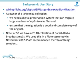 • wiki.opf-labs.org/display/SP/Large+Scale+Audio+Migration
• As owner of a large mp3 collection,
• we need a digital preservation system that can migrate
large numbers of mp3s to wav files and
• ensure that the migration is a good and complete copy of
the original.
• Note: at SB we have a 20 TB collection of Danish Radio
broadcast mp3s. We used this in a Plato case study in
November 2012. Plato recommended the “do nothing”
solution…
Background: User Story
2This work was partially supported by the SCAPE Project.
The SCAPE project is co‐funded by the European Union under FP7 ICT‐2009.4.1 (Grant Agreement number 270137).
 