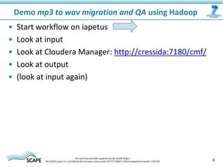 • Start workflow on iapetus
• Look at input
• Look at Cloudera Manager: http://cressida:7180/cmf/
• Look at output
• (look at input again)
Demo mp3 to wav migration and QA using Hadoop
6This work was partially supported by the SCAPE Project.
The SCAPE project is co‐funded by the European Union under FP7 ICT‐2009.4.1 (Grant Agreement number 270137).
 