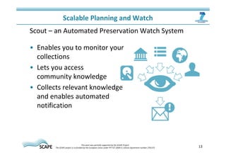 13 
Scalable Planning and Watch 
Scout – an Automated Preservation Watch System 
• Enables you to monitor your 
collections 
• Lets you access 
community knowledge 
• Collects relevant knowledge 
and enables automated 
notification 
This work was partially supported by the SCAPE Project. 
The SCAPE project is co‐funded by the European Union under FP7 ICT‐2009.4.1 (Grant Agreement number 270137). 
 