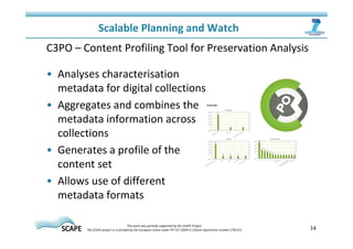 14 
Scalable Planning and Watch 
C3PO – Content Profiling Tool for Preservation Analysis 
• Analyses characterisation 
metadata for digital collections 
• Aggregates and combines the 
metadata information across 
collections 
• Generates a profile of the 
content set 
• Allows use of different 
metadata formats 
This work was partially supported by the SCAPE Project. 
The SCAPE project is co‐funded by the European Union under FP7 ICT‐2009.4.1 (Grant Agreement number 270137). 
 