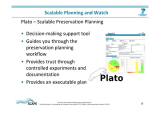 15 
Scalable Planning and Watch 
Plato – Scalable Preservation Planning 
• Decision-making support tool 
• Guides you through the 
preservation planning 
workflow 
• Provides trust through 
controlled experiments and 
documentation 
• Provides an executable plan 
This work was partially supported by the SCAPE Project. 
The SCAPE project is co‐funded by the European Union under FP7 ICT‐2009.4.1 (Grant Agreement number 270137). 
 