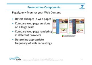 17 
Preservation Components 
Pagelyzer – Monitor your Web Content 
• Detect changes in web pages 
• Compare web page versions 
on a large scale 
• Compare web page rendering 
in different browsers 
• Determine appropriate 
frequency of web harvestings 
This work was partially supported by the SCAPE Project. 
The SCAPE project is co‐funded by the European Union under FP7 ICT‐2009.4.1 (Grant Agreement number 270137). 
 