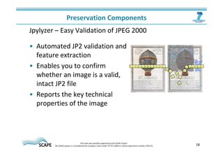 18 
Preservation Components 
Jpylyzer – Easy Validation of JPEG 2000 
• Automated JP2 validation and 
feature extraction 
• Enables you to confirm 
whether an image is a valid, 
intact JP2 file 
• Reports the key technical 
properties of the image 
This work was partially supported by the SCAPE Project. 
The SCAPE project is co‐funded by the European Union under FP7 ICT‐2009.4.1 (Grant Agreement number 270137). 
 