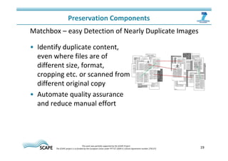 19 
Preservation Components 
Matchbox – easy Detection of Nearly Duplicate Images 
• Identify duplicate content, 
even where files are of 
different size, format, 
cropping etc. or scanned from 
different original copy 
• Automate quality assurance 
and reduce manual effort 
This work was partially supported by the SCAPE Project. 
The SCAPE project is co‐funded by the European Union under FP7 ICT‐2009.4.1 (Grant Agreement number 270137). 
 