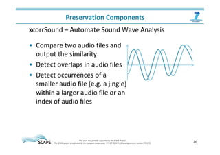 20 
Preservation Components 
xcorrSound – Automate Sound Wave Analysis 
• Compare two audio files and 
output the similarity 
• Detect overlaps in audio files 
• Detect occurrences of a 
smaller audio file (e.g. a jingle) 
within a larger audio file or an 
index of audio files 
This work was partially supported by the SCAPE Project. 
The SCAPE project is co‐funded by the European Union under FP7 ICT‐2009.4.1 (Grant Agreement number 270137). 
 