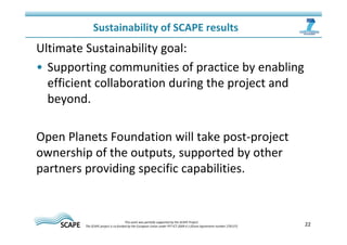 Sustainability of SCAPE results 
Ultimate Sustainability goal: 
• Supporting communities of practice by enabling 
efficient collaboration during the project and 
beyond. 
Open Planets Foundation will take post-project 
ownership of the outputs, supported by other 
partners providing specific capabilities. 
22 This work was partially supported by the SCAPE Project. 
The SCAPE project is co‐funded by the European Union under FP7 ICT‐2009.4.1 (Grant Agreement number 270137). 
 