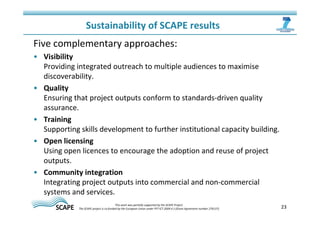 Sustainability of SCAPE results 
Five complementary approaches: 
• Visibility 
Providing integrated outreach to multiple audiences to maximise 
discoverability. 
• Quality 
Ensuring that project outputs conform to standards-driven quality 
assurance. 
• Training 
Supporting skills development to further institutional capacity building. 
• Open licensing 
Using open licences to encourage the adoption and reuse of project 
outputs. 
• Community integration 
Integrating project outputs into commercial and non-commercial 
systems and services. 
23 This work was partially supported by the SCAPE Project. 
The SCAPE project is co‐funded by the European Union under FP7 ICT‐2009.4.1 (Grant Agreement number 270137). 
 