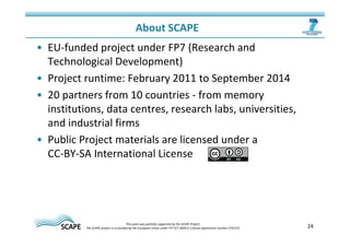 • EU-funded project under FP7 (Research and 
Technological Development) 
• Project runtime: February 2011 to September 2014 
• 20 partners from 10 countries - from memory 
institutions, data centres, research labs, universities, 
and industrial firms 
• Public Project materials are licensed under a 
CC-BY-SA International License 
24 
About SCAPE 
This work was partially supported by the SCAPE Project. 
The SCAPE project is co‐funded by the European Union under FP7 ICT‐2009.4.1 (Grant Agreement number 270137). 
 