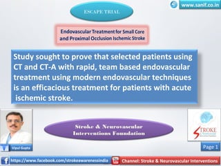 Study sought to prove that selected patients using
CT and CT-A with rapid, team based endovascular
treatment using modern endovascular techniques
is an efficacious treatment for patients with acute
ischemic stroke.
Vipul Gupta
https://www.facebook.com/strokeawarenessindia Channel: Stroke & Neurovascular Interventions
www.sanif.co.in
Stroke & Neurovascular
Interventions Foundation
ESCAPE TRIAL
https://www.facebook.com/strokeawarenessindia Channel: Stroke & Neurovascular Interventions
Page 1
 