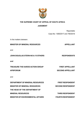 THE SUPREME COURT OF APPEAL OF SOUTH AFRICA
JUDGMENT
Reportable
Case No: 1369/2017 and 790/2018
In the matters between:
MINISTER OF MINERAL RESOURCES APPELLANT
and
JOHN DOUGLAS STERN NO & 15 OTHERS RESPONDENTS
and
TREASURE THE KAROO ACTION GROUP FIRST APPELLANT
AFRIFORUM SECOND APPELLANT
and
DEPARTMENT OF MINERAL RESOURCES FIRST RESPONDENT
MINISTER OF MINERAL RESOURCES SECOND RESPONDENT
THE HEAD OF THE DEPARTMENT OF
MINERAL RESOURCES THIRD RESPONDENT
MINISTER OF ENVIRONMENTAL AFFAIRS FOURTH RESPONDENT
 