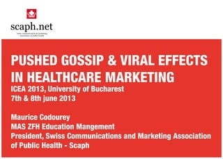 PUSHED GOSSIP & VIRAL EFFECTS
IN HEALTHCARE MARKETING
ICEA 2013, University of Bucharest
7th & 8th june 2013
Maurice Codourey
MAS ZFH Education Mangement
President, Swiss Communications and Marketing Association
of Public Health - Scaph
 