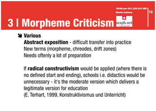 è	Various
	 Abstract exposition - difficult transfer into practice
	 New terms (morpheme, chreodes, drift zones)
	 Needs oftenly a lot of preparation
	If radical constructivism would be applied (where there is
	 no defined start and ending), schools i.e. didactics would be
	 unnecessary - it‘s the moderate version which delivers a
	 legitimate version for education
	 (E. Terhart, 1999, Konstruktivismus und Unterricht)
	
3 | The Waid didactics3 | Morpheme Criticism
12
7th/8th june 2013, ICEA 2013 UBR
Maurice Codourey
 