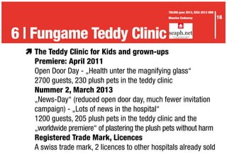 æ	The Teddy Clinic for Kids and grown-ups
	 Premiere: April 2011
	 Open Door Day - „Health unter the magnifying glass“
	 2700 guests, 230 plush pets in the teddy clinic
	 Nummer 2, March 2013
	 „News-Day“ (reduced open door day, much fewer invitation
	 campaign) - „Lots of news in the hospital“
	 1200 guests, 205 plush pets in the teddy clinic and the
	 „worldwide premiere“ of plastering the plush pets without harm
	 Registered Trade Mark, Licences
	 A swiss trade mark, 2 licences to other hospitals already sold
3 | The Waid didactics6 | Fungame Teddy Clinic
16
7th/8th june 2013, ICEA 2013 UBR
Maurice Codourey
 