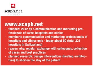 www.scaph.net
- 	 founded: 2012 by 5 communication and marketing pro-
	 fessionals of swiss hospitals and clinics
- 	 members: communication and marketing professionals of
	 hospitals and clinics only - today about 50 (total 321
	 hospitals in Switzerland)
-	 reason why: regular exchange with colleagues, collection
	 of cases and best practices
-	 planned research: design interventions (healing architec-
	 ture) to shorten the stay of the patient
 