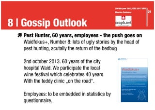 æ	Pest Hunter, 60 years, employees - the push goes on
	 Waidfokus+, Number 8: lots of ugly stories by the head of
	 pest hunting, acutally the return of the bedbug
	 2nd october 2013. 60 years of the city
	 hospital Waid. We participate the local
	 wine festival which celebrates 40 years.
	 With the teddy clinic „on the road“.
	 Employees: to be embedded in statistics by
	questionnaire.
Waidfokus+
Schädlinge im Haus
Tipps zum Umgang mit Insekten und anderen „Eindringlingen“
Vortrag von Isabelle Landau und Marcus Schmidt, Beratungsstelle
Schädlingsbekämpfung des Umwelt- und Gesundheitsschutz Zürich
Nicht alles, was im Haus gefunden wird, ist ein Schädling. Oft sind
es harmlose Freilandtiere, die sich ins Haus verirrt haben und einfach
wieder hinaus bugsiert werden können.
Wie bekämpfen Sie Dörrobstmotten und Brotkäfer? Wie erkennen
Sie Bettwanzenbefall? Wer muss für eine Schädlingsbekämpfung
bezahlen?
Die Experten geben Ihnen Einblicke und Tipps zu Schädlingsproble-
men.
Donnerstag, 05. September 2013
18 Uhr bis 19.30 Uhr
Eintritt frei - Pausengetränke
Kongressforum, Stadtspital Waid
3 | The Waid didactics8 | Gossip Outlook
21
7th/8th june 2013, ICEA 2013 UBR
Maurice Codourey
 