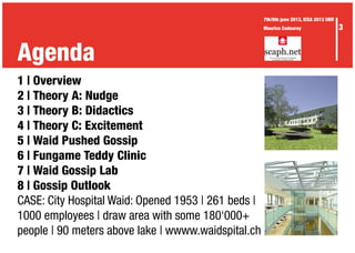 Agenda
3
7th/8th june 2013, ICEA 2013 UBR
Maurice Codourey
1 | Overview
2 | Theory A: Nudge
3 | Theory B: Didactics
4 | Theory C: Excitement
5 | Waid Pushed Gossip
6 | Fungame Teddy Clinic
7 | Waid Gossip Lab
8 | Gossip Outlook
CASE: City Hospital Waid: Opened 1953 | 261 beds |
1000 employees | draw area with some 180‘000+
people | 90 meters above lake | wwww.waidspital.ch
 