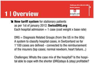 è	New tariff system for stationary patients
	 as per 1st of january 2012: SwissDRG.org
	 Each hospital admission = 1 case (cost weight x base rate)
	 DRG = Diagnosis Related Groups (from the US in the 80s)
	 A system to classify hospital cases, in Switzerland so far
	 1‘100 cases are defined - connected to the reimbursement
	 of the insurers (top cases; normal newborn, heart failure...)
	 Challenges: Whats the case mix of the hospital? Is the hospi-
	 tal able to cope with the shorter (DRG)stays & (stay) profitable?
1 | Overview
5
7th/8th june 2013, ICEA 2013 UBR
Maurice Codourey
 
