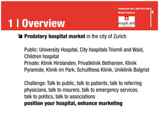 è	Predatory hospital market in the city of Zurich
	 Public: University Hospital, City hospitals Triemli and Waid,
	 Children hospital
	 Private: Klinik Hirslanden, Privatklinik Bethanien, Klinik
	 Pyramide, Klinik im Park, Schulthess Klinik, Uniklinik Balgrist
	 Challenge: Talk to public, talk to patients, talk to referring
	 physicians, talk to insurers, talk to emergency services,
	 talk to politics, talk to associations
	 position your hospital, enhance marketing
1 | Overview
6
7th/8th june 2013, ICEA 2013 UBR
Maurice Codourey
 