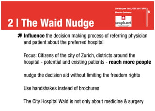 æ	Influence the decision making process of referring physician
	 and patient about the preferred hospital
	
	 Focus: Citizens of the city of Zurich, districts around the
	 hospital - potential and existing patients - reach more people
	 nudge the decision aid without limiting the freedom rights
	 Use handshakes instead of brochures
	 The City Hospital Waid is not only about medicine & surgery
2 | The Waid Nudge
8
7th/8th june 2013, ICEA 2013 UBR
Maurice Codourey
 