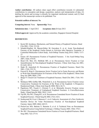 Author contribution: All authors share equal effort contribution towards (1) substantial
contributions to conception and design, acquisition, analysis and interpretation of data; (2)
drafting the article and revising it critically for important intellectual content; and (3) final
approval of the manuscript version to be published. Yes
Potential conflicts of interest: No
Competing interest: None Sponsorship: None
Submission date: 5 April 2012 Acceptance date:28 June 2012
Ethical approval: Approved by the academic committee, Singapore General Hospital.
REFERENCES
1. Kozin SH. Incidence, Mechanism, and Natural History of Scaphoid Fractures. Hand
Clin 2001; 17(4): 515-24.
2. Schadel-Hopfner M, Marent-Huber M, Gazyakan E, et al. Acute Non-displaced
Fracture of the Scaphoid: Earlier Return to Activities after Operative Treatment. A
Controlled Multicenter Cohort Study. Arch Orthop Trauma Surg 2010; 130(9): 1117-
27.
3. Gutow AP. Percutaneous Fixation of Scaphoid Fractures. J Am Acad Orthop Surg
2007; 15(8): 474-85.
4. Bond CD, Shin AY, McBride MT, et al. Percutaneous Screw Fixation or Cast
Immobilization for Non-displaced Scaphoid Fractures. J Bone Joint Surg Am 2001;
83-A(4): 483-8.
5. Slade JF, Jaskwhich D. Percutaneous Fixation of Scaphoid Fractures. Hand Clin
2001; 17(4): 553-74.
6. Grewal R, King G. Percutaneous Screw Fixation Led to Faster Recovery and Return
to Work than Immobilization for Fractures of the Waist of the Scaphoid. J Bone Joint
Surg Am 2008; 90(8): 1793.
7. Burge P. Closed Cast Treatment of Scaphoid Fractures. Hand Clin 2001; 17(4): 541-
52.
8. McQueen MM, Gelbke MK, Wakefield A, et al. Percutaneous Screw Fixation versus
Conservative Treatment for Fractures of the Waist of the Scaphoid: A Prospective
Randomised Study. J Bone Joint Surg Br 2008; 90(1): 66-71.
9. Papaloizos MY, Fusetti C, Christen T, et al. Minimally Invasive Fixation versus
Conservative Treatment of Undisplaced Scaphoid Fractures: A Cost-effectiveness
Study. J Hand Surg Br 2004; 29(2): 116-9.
10. Yip HS, Wu WC, Chang RY, et al. Percutaneous Cannulated Screw Fixation of Acute
Scaphoid Fracture. J Hand Surg Br 2002; 27(1): 42-6.
11. Soubeyrand M, Even J, Mansour C, et al. Cadaveric Assessment of a New Guidewire
Insertion Device for Volar Percutaneous Fixation of Non-displaced Scaphoid
Fracture. Injury 2009; 40(6): 645-51.
12. Pirela-Curz MA, Battista V, Burnette S, et al. A Technical Note on Percutaneous
Scaphoid Fixation Using Hybrid Technique. J Orthop Trauma 2005; 19(8): 570-3.
13. Wu WC. Percutaneous Cannulated Screw Fixation of Acute Scaphoid Fractures. Hand
Surg 2002; 7(2): 271-8.
 