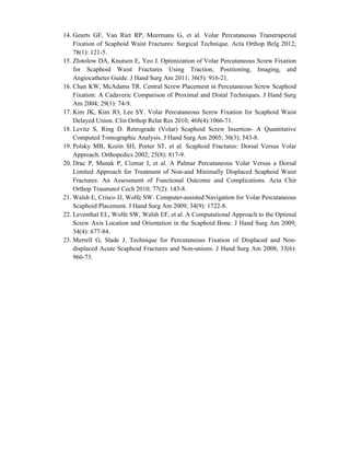 14. Geurts GF, Van Riet RP, Meermans G, et al. Volar Percutaneous Transtrapezial
Fixation of Scaphoid Waist Fractures: Surgical Technique. Acta Orthop Belg 2012;
78(1): 121-5.
15. Zlotolow DA, Knutsen E, Yeo J. Optimization of Volar Percutaneous Screw Fixation
for Scaphoid Waist Fractures Using Traction, Positioning, Imaging, and
Angiocatheter Guide. J Hand Surg Am 2011; 36(5): 916-21.
16. Chan KW, McAdams TR. Central Screw Placement in Percutaneous Screw Scaphoid
Fixation: A Cadaveric Comparison of Proximal and Distal Techniques. J Hand Surg
Am 2004; 29(1): 74-9.
17. Kim JK, Kim JO, Lee SY. Volar Percutaneous Screw Fixation for Scaphoid Waist
Delayed Union. Clin Orthop Relat Res 2010; 468(4):1066-71.
18. Levitz S, Ring D. Retrograde (Volar) Scaphoid Screw Insertion- A Quantitative
Computed Tomographic Analysis. J Hand Surg Am 2005; 30(3): 543-8.
19. Polsky MB, Kozin SH, Porter ST, et al. Scaphoid Fractures: Dorsal Versus Volar
Approach. Orthopedics 2002; 25(8): 817-9.
20. Drac P, Manak P, Cizmar I, et al. A Palmar Percutaneous Volar Versus a Dorsal
Limited Approach for Treatment of Non-and Minimally Displaced Scaphoid Waist
Fractures: An Assessment of Functional Outcome and Complications. Acta Chir
Orthop Traumatol Cech 2010; 77(2): 143-8.
21. Walsh E, Crisco JJ, Wolfe SW. Computer-assisted Navigation for Volar Percutaneous
Scaphoid Placement. J Hand Surg Am 2009; 34(9): 1722-8.
22. Leventhal EL, Wolfe SW, Walsh EF, et al. A Computational Approach to the Optimal
Screw Axis Location and Orientation in the Scaphoid Bone. J Hand Surg Am 2009;
34(4): 677-84.
23. Merrell G, Slade J. Technique for Percutaneous Fixation of Displaced and Non-
displaced Acute Scaphoid Fractures and Non-unions. J Hand Surg Am 2008; 33(6):
966-73.
 