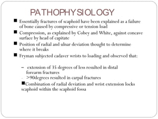 PATHOPHYSIOLOGY
■ Essentially fractures of scaphoid have been explained as a failure
of bone caused by compressive or tension load
■ Compression, as explained by Cobey and White, against concave
surface by head of capitate
■ Position of radial and ulnar deviation thought to determine
where it breaks
■ Fryman subjected cadaver wrists to loading and observed that:
– extension of 35 degrees of less resulted in distal
forearm fractures
– >90degrees resulted in carpal fractures
■Combination of radial deviation and wrist extension locks
scaphoid within the scaphoid fossa
 