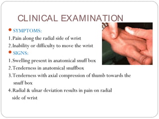 CLINICAL EXAMINATION
SYMPTOMS:
1.Pain along the radial side of wrist
2.Inability or difficulty to move the wrist
SIGNS:
1.Swelling present in anatomical snuff box
2.Tenderness in anatomical snuffbox
3.Tenderness with axial compression of thumb towards the
snuff box
4.Radial & ulnar deviation results in pain on radial
side of wrist
 