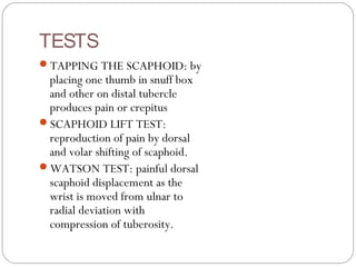 TESTS
TAPPING THE SCAPHOID: by
placing one thumb in snuff box
and other on distal tubercle
produces pain or crepitus
SCAPHOID LIFT TEST:
reproduction of pain by dorsal
and volar shifting of scaphoid.
WATSON TEST: painful dorsal
scaphoid displacement as the
wrist is moved from ulnar to
radial deviation with
compression of tuberosity.
 