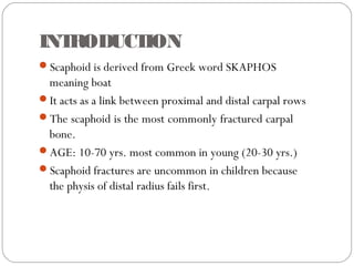 INTRODUCTION
Scaphoid is derived from Greek word SKAPHOS
meaning boat
It acts as a link between proximal and distal carpal rows
The scaphoid is the most commonly fractured carpal
bone.
AGE: 10-70 yrs. most common in young (20-30 yrs.)
Scaphoid fractures are uncommon in children because
the physis of distal radius fails first.
 