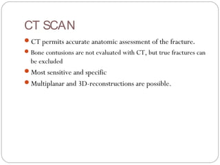 CT SCAN
CT permits accurate anatomic assessment of the fracture.
Bone contusions are not evaluated with CT, but true fractures can
be excluded
Most sensitive and specific
Multiplanar and 3D-reconstructions are possible.
 