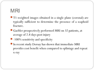 MRI
T1-weighted images obtained in a single plane (coronal) are
typically sufficient to determine the presence of a scaphoid
fracture.
Gaebler prospectively performed MRI on 32 patients, at
average of 2.8 days post injury
– 100% sensitivity and specificity
In recent study Dorsay has shown that immediate MRI
provides cost benefit when compared to splintage and repeat
x-ray
 