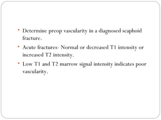 • Determine preop vascularity in a diagnosed scaphoid
fracture.
• Acute fractures- Normal or decreased T1 intensity or
increased T2 intensity.
• Low T1 and T2 marrow signal intensity indicates poor
vascularity.
 