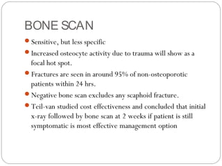 BONE SCAN
Sensitive, but less specific
Increased osteocyte activity due to trauma will show as a
focal hot spot.
Fractures are seen in around 95% of non-osteoporotic
patients within 24 hrs.
Negative bone scan excludes any scaphoid fracture.
Teil-van studied cost effectiveness and concluded that initial
x-ray followed by bone scan at 2 weeks if patient is still
symptomatic is most effective management option
 