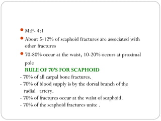 M:F- 4:1
About 5-12% of scaphoid fractures are associated with
other fractures
70-80% occur at the waist, 10-20% occurs at proximal
pole
• RULE OF 70’S FOR SCAPHOID
- 70% of all carpal bone fractures.
- 70% of blood supply is by the dorsal branch of the
radial artery.
- 70% of fractures occur at the waist of scaphoid.
- 70% of the scaphoid fractures unite .
 