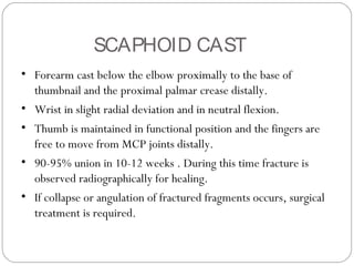 SCAPHOID CAST
• Forearm cast below the elbow proximally to the base of
thumbnail and the proximal palmar crease distally.
• Wrist in slight radial deviation and in neutral flexion.
• Thumb is maintained in functional position and the fingers are
free to move from MCP joints distally.
• 90-95% union in 10-12 weeks . During this time fracture is
observed radiographically for healing.
• If collapse or angulation of fractured fragments occurs, surgical
treatment is required.
 