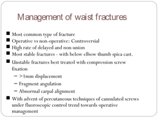 Management of waist fractures
■ Most common type of fracture
■ Operative vs non-operative: Controversial
■ High rate of delayed and non-union
■ Most stable fractures - with below elbow thumb spica cast.
■ Unstable fractures best treated with compression screw
fixation
– >1mm displacement
– Fragment angulation
– Abnormal carpal alignment
■ With advent of percutaneous techniques of cannulated screws
under fluoroscopic control trend towards operative
management
 