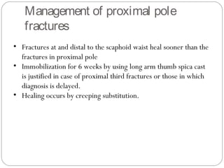 • Fractures at and distal to the scaphoid waist heal sooner than the
fractures in proximal pole
• Immobilization for 6 weeks by using long arm thumb spica cast
is justified in case of proximal third fractures or those in which
diagnosis is delayed.
• Healing occurs by creeping substitution.
Management of proximal pole
fractures
 