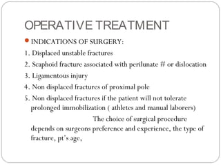 OPERATIVE TREATMENT
INDICATIONS OF SURGERY:
1. Displaced unstable fractures
2. Scaphoid fracture associated with perilunate # or dislocation
3. Ligamentous injury
4. Non displaced fractures of proximal pole
5. Non displaced fractures if the patient will not tolerate
prolonged immobilization ( athletes and manual laborers)
The choice of surgical procedure
depends on surgeons preference and experience, the type of
fracture, pt’s age,
 