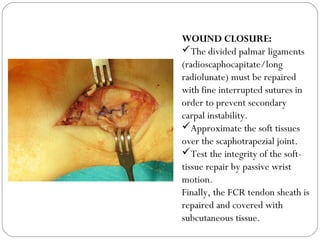 WOUND CLOSURE:
The divided palmar ligaments
(radioscaphocapitate/long
radiolunate) must be repaired
with fine interrupted sutures in
order to prevent secondary
carpal instability.
Approximate the soft tissues
over the scaphotrapezial joint.
Test the integrity of the soft-
tissue repair by passive wrist
motion.
Finally, the FCR tendon sheath is
repaired and covered with
subcutaneous tissue.
 