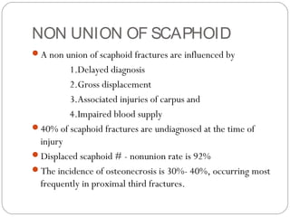 NON UNION OF SCAPHOID
A non union of scaphoid fractures are influenced by
1.Delayed diagnosis
2.Gross displacement
3.Associated injuries of carpus and
4.Impaired blood supply
40% of scaphoid fractures are undiagnosed at the time of
injury
Displaced scaphoid # - nonunion rate is 92%
The incidence of osteonecrosis is 30%- 40%, occurring most
frequently in proximal third fractures.
 
