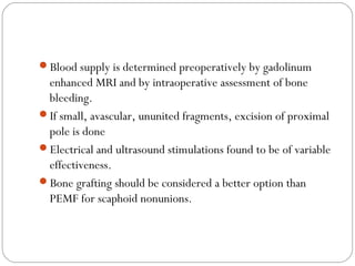 Blood supply is determined preoperatively by gadolinum
enhanced MRI and by intraoperative assessment of bone
bleeding.
If small, avascular, ununited fragments, excision of proximal
pole is done
Electrical and ultrasound stimulations found to be of variable
effectiveness.
Bone grafting should be considered a better option than
PEMF for scaphoid nonunions.
 