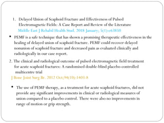 2. The clinical and radiological outcome of pulsed electromagnetic field treatment
for acute scaphoid fractures: A randomised double-blind placebo-controlled
multicentre trial
J Bone Joint Surg Br. 2012 Oct;94(10):1403-8
 The use of PEMF therapy, as a treatment for acute scaphoid fractures, did not
provide any significant improvements in clinical or radiological measures of
union compared to a placebo control. There were also no improvements in
range of motion or grip strength.
1. Delayed Union of Scaphoid Fracture and Effectiveness of Pulsed
Electromagnetic Fields: A Case Report and Review of the Literature
Middle East J Rehabil Health Stud. 2018 January; 5(1):e63850
 PEMF is a safe technique that has shown a promising therapeutic effectiveness in the
healing of delayed union of scaphoid fracture. PEMF could recover delayed
nonunion of scaphoid fracture and decreased pain as evaluated clinically and
radiologically in our case report.
 