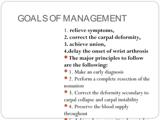 GOALSOF MANAGEMENT
1. relieve symptoms,
2. correct the carpal deformity,
3. achieve union,
4.delay the onset of wrist arthrosis
The major principles to follow
are the following:
1. Make an early diagnosis
2. Perform a complete resection of the
nonunion
3. Correct the deformity secondary to
carpal collapse and carpal instability
4. Preserve the blood supply
throughout
 